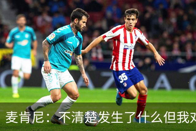 麦肯尼：不清楚发生了什么但我对尤文有信心，目前我专注于世界杯